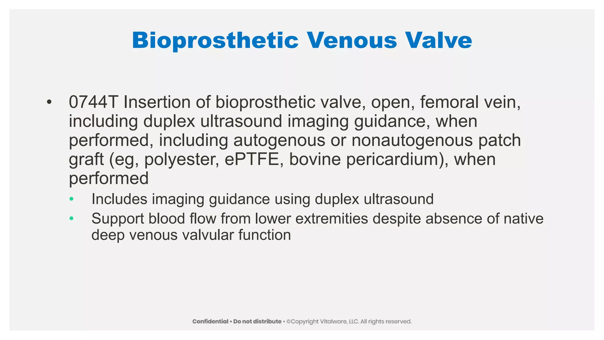 Bioprosthetic Venous Valve
• 0744T Insertion of bioprosthetic valve, open, femoral vein,
including duplex ultrasound imaging guidance, when
performed, including autogenous or nonautogenous patch
graft (eg, polyester, ePTFE, bovine pericardium), when
performed
• Includes imaging guidance using duplex ultrasound
• Support blood flow from lower extremities despite absence of native
deep venous valvular function
 