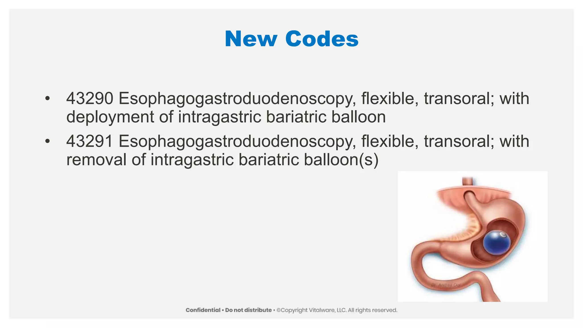 New Codes
• 43290 Esophagogastroduodenoscopy, flexible, transoral; with
deployment of intragastric bariatric balloon
• 43291 Esophagogastroduodenoscopy, flexible, transoral; with
removal of intragastric bariatric balloon(s)
 