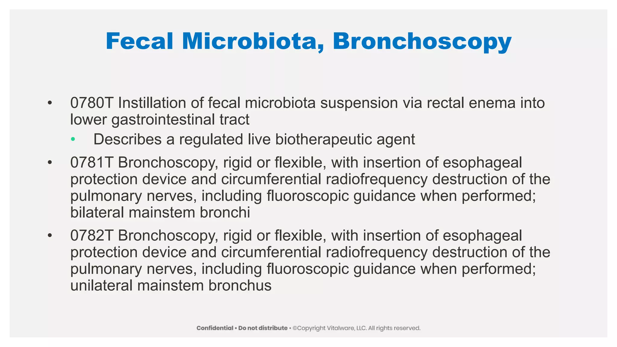 Fecal Microbiota, Bronchoscopy
• 0780T Instillation of fecal microbiota suspension via rectal enema into
lower gastrointestinal tract
• Describes a regulated live biotherapeutic agent
• 0781T Bronchoscopy, rigid or flexible, with insertion of esophageal
protection device and circumferential radiofrequency destruction of the
pulmonary nerves, including fluoroscopic guidance when performed;
bilateral mainstem bronchi
• 0782T Bronchoscopy, rigid or flexible, with insertion of esophageal
protection device and circumferential radiofrequency destruction of the
pulmonary nerves, including fluoroscopic guidance when performed;
unilateral mainstem bronchus
 