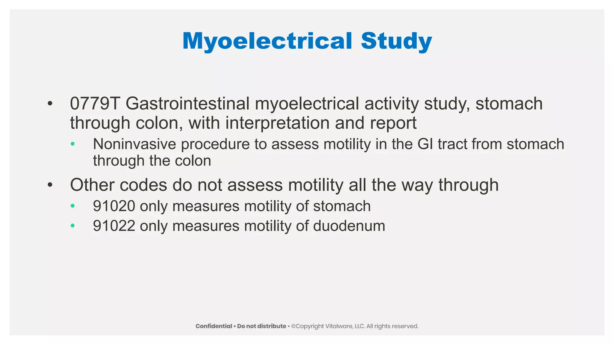 Myoelectrical Study
• 0779T Gastrointestinal myoelectrical activity study, stomach
through colon, with interpretation and report
• Noninvasive procedure to assess motility in the GI tract from stomach
through the colon
• Other codes do not assess motility all the way through
• 91020 only measures motility of stomach
• 91022 only measures motility of duodenum
 