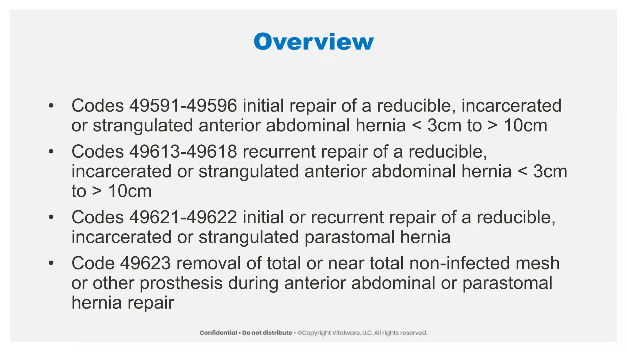 Overview
• Codes 49591-49596 initial repair of a reducible, incarcerated
or strangulated anterior abdominal hernia < 3cm to > 10cm
• Codes 49613-49618 recurrent repair of a reducible,
incarcerated or strangulated anterior abdominal hernia < 3cm
to > 10cm
• Codes 49621-49622 initial or recurrent repair of a reducible,
incarcerated or strangulated parastomal hernia
• Code 49623 removal of total or near total non-infected mesh
or other prosthesis during anterior abdominal or parastomal
hernia repair
 