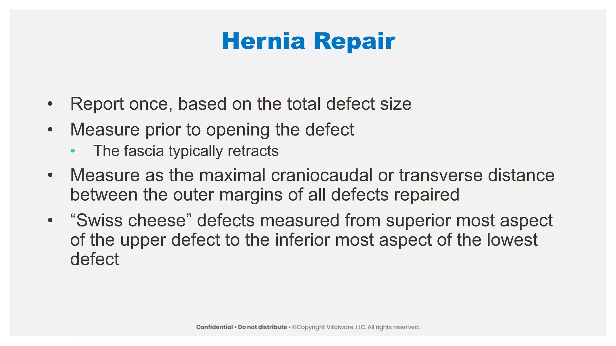 Hernia Repair
• Report once, based on the total defect size
• Measure prior to opening the defect
• The fascia typically retracts
• Measure as the maximal craniocaudal or transverse distance
between the outer margins of all defects repaired
• “Swiss cheese” defects measured from superior most aspect
of the upper defect to the inferior most aspect of the lowest
defect
 