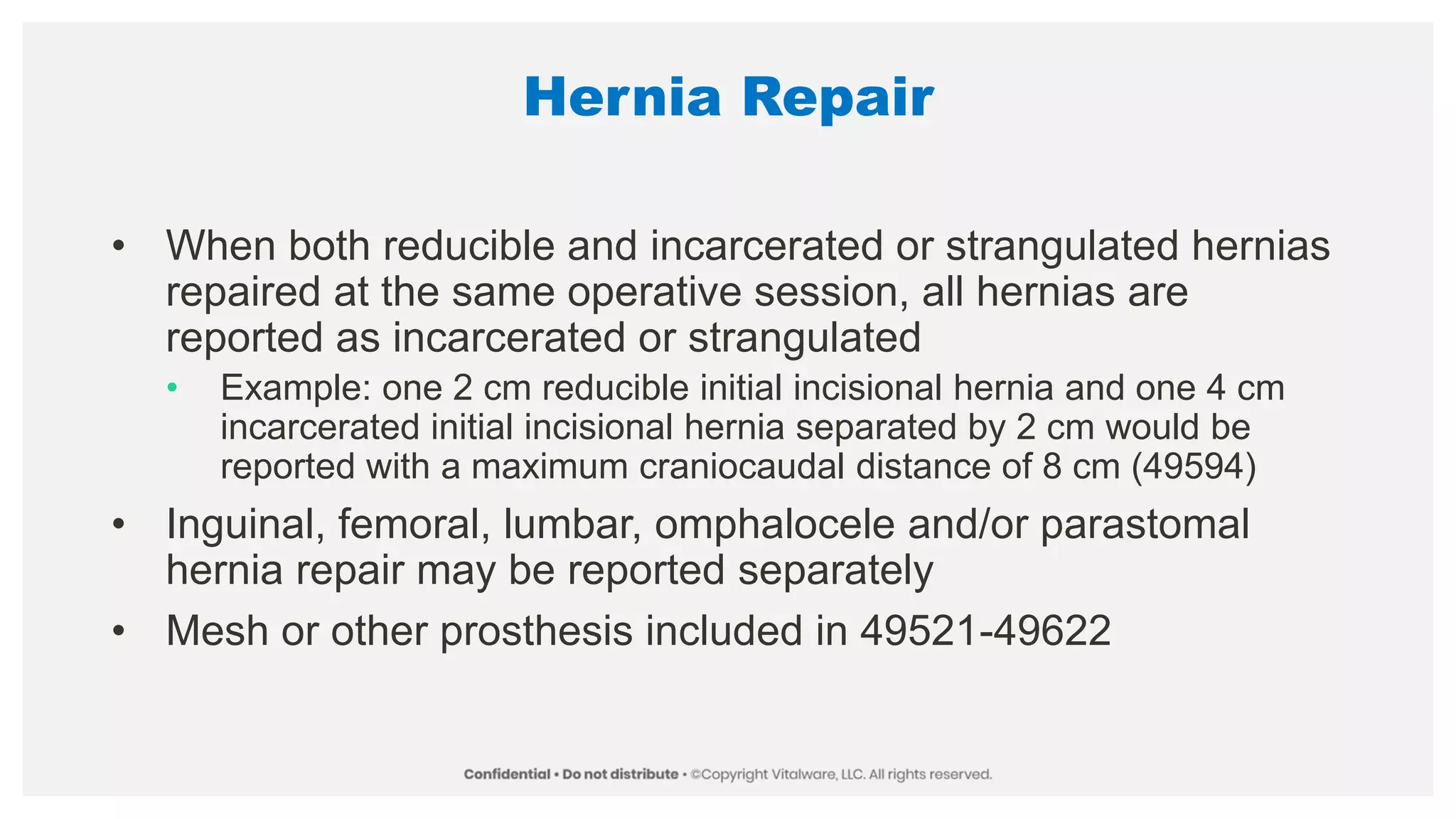 Hernia Repair
• When both reducible and incarcerated or strangulated hernias
repaired at the same operative session, all hernias are
reported as incarcerated or strangulated
• Example: one 2 cm reducible initial incisional hernia and one 4 cm
incarcerated initial incisional hernia separated by 2 cm would be
reported with a maximum craniocaudal distance of 8 cm (49594)
• Inguinal, femoral, lumbar, omphalocele and/or parastomal
hernia repair may be reported separately
• Mesh or other prosthesis included in 49521-49622
 