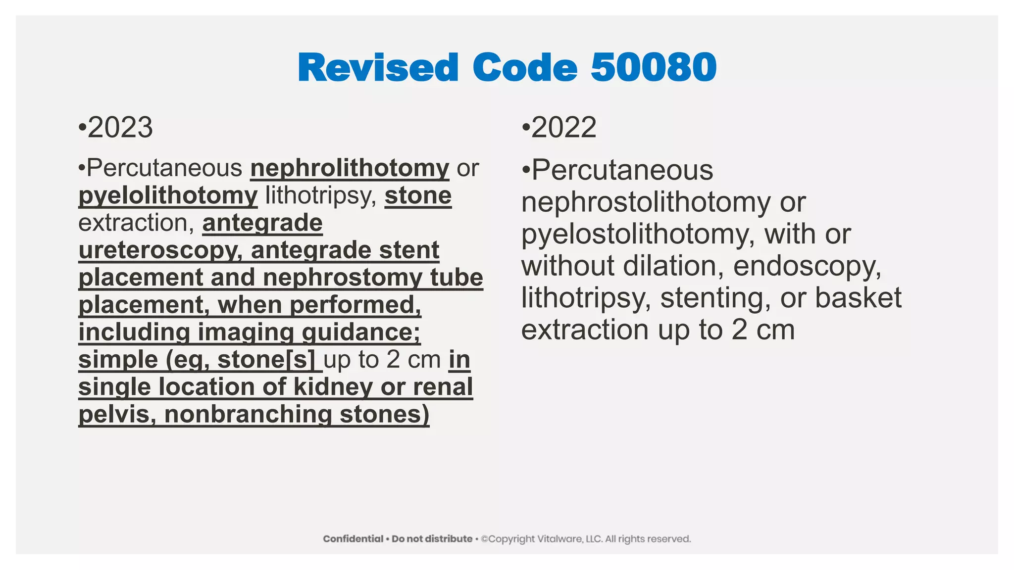 Revised Code 50080
•2023
•Percutaneous nephrolithotomy or
pyelolithotomy lithotripsy, stone
extraction, antegrade
ureteroscopy, antegrade stent
placement and nephrostomy tube
placement, when performed,
including imaging guidance;
simple (eg, stone[s] up to 2 cm in
single location of kidney or renal
pelvis, nonbranching stones)
•2022
•Percutaneous
nephrostolithotomy or
pyelostolithotomy, with or
without dilation, endoscopy,
lithotripsy, stenting, or basket
extraction up to 2 cm
 