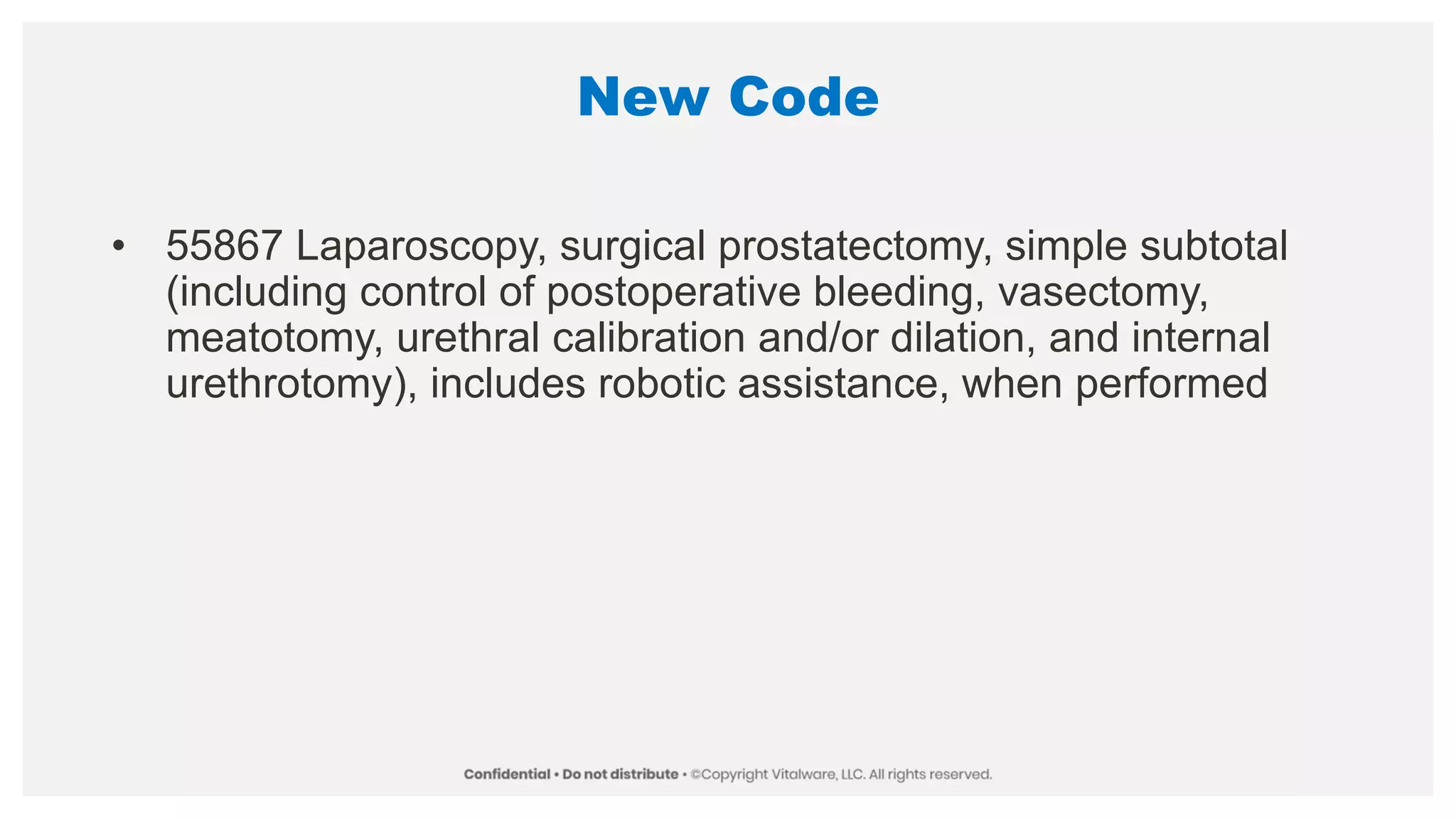 New Code
• 55867 Laparoscopy, surgical prostatectomy, simple subtotal
(including control of postoperative bleeding, vasectomy,
meatotomy, urethral calibration and/or dilation, and internal
urethrotomy), includes robotic assistance, when performed
 