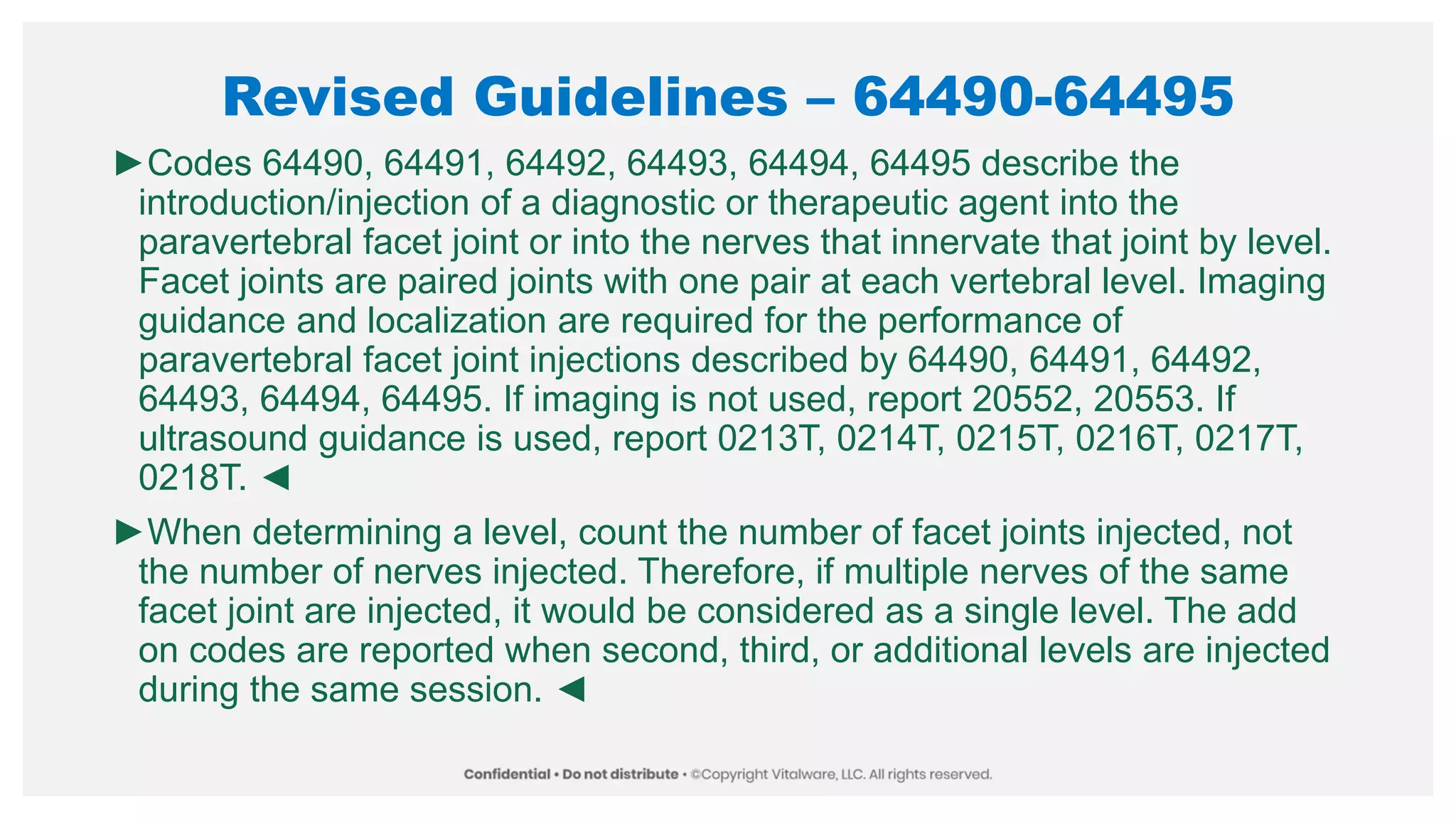 Revised Guidelines – 64490-64495
►Codes 64490, 64491, 64492, 64493, 64494, 64495 describe the
introduction/injection of a diagnostic or therapeutic agent into the
paravertebral facet joint or into the nerves that innervate that joint by level.
Facet joints are paired joints with one pair at each vertebral level. Imaging
guidance and localization are required for the performance of
paravertebral facet joint injections described by 64490, 64491, 64492,
64493, 64494, 64495. If imaging is not used, report 20552, 20553. If
ultrasound guidance is used, report 0213T, 0214T, 0215T, 0216T, 0217T,
0218T. ◄
►When determining a level, count the number of facet joints injected, not
the number of nerves injected. Therefore, if multiple nerves of the same
facet joint are injected, it would be considered as a single level. The add
on codes are reported when second, third, or additional levels are injected
during the same session. ◄
 