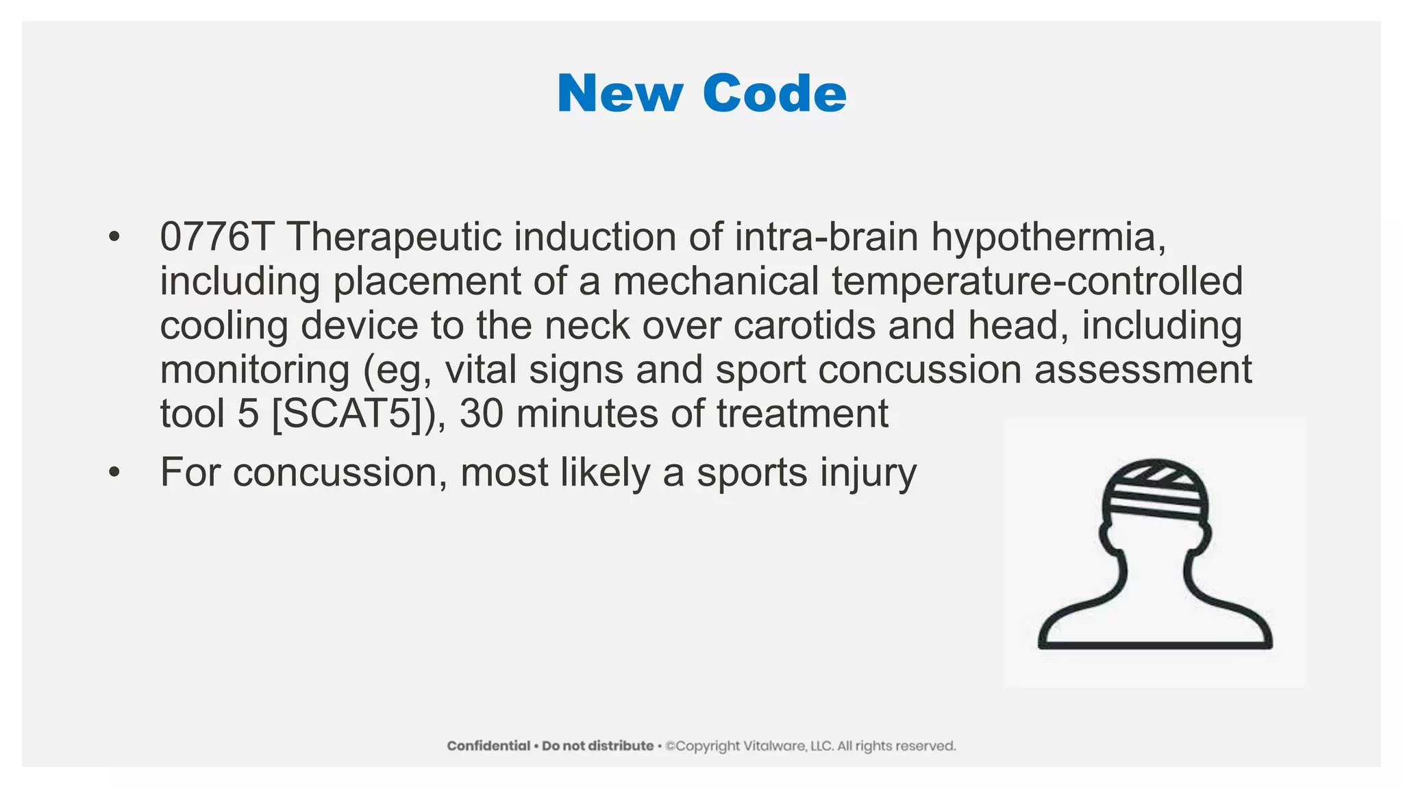 New Code
• 0776T Therapeutic induction of intra-brain hypothermia,
including placement of a mechanical temperature-controlled
cooling device to the neck over carotids and head, including
monitoring (eg, vital signs and sport concussion assessment
tool 5 [SCAT5]), 30 minutes of treatment
• For concussion, most likely a sports injury
 
