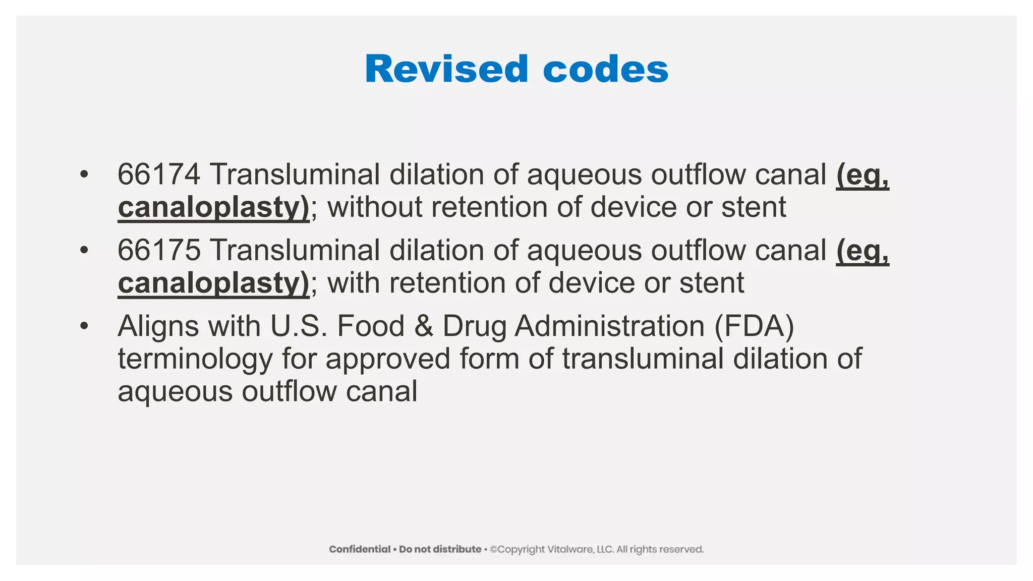 Revised codes
• 66174 Transluminal dilation of aqueous outflow canal (eg,
canaloplasty); without retention of device or stent
• 66175 Transluminal dilation of aqueous outflow canal (eg,
canaloplasty); with retention of device or stent
• Aligns with U.S. Food & Drug Administration (FDA)
terminology for approved form of transluminal dilation of
aqueous outflow canal
 
