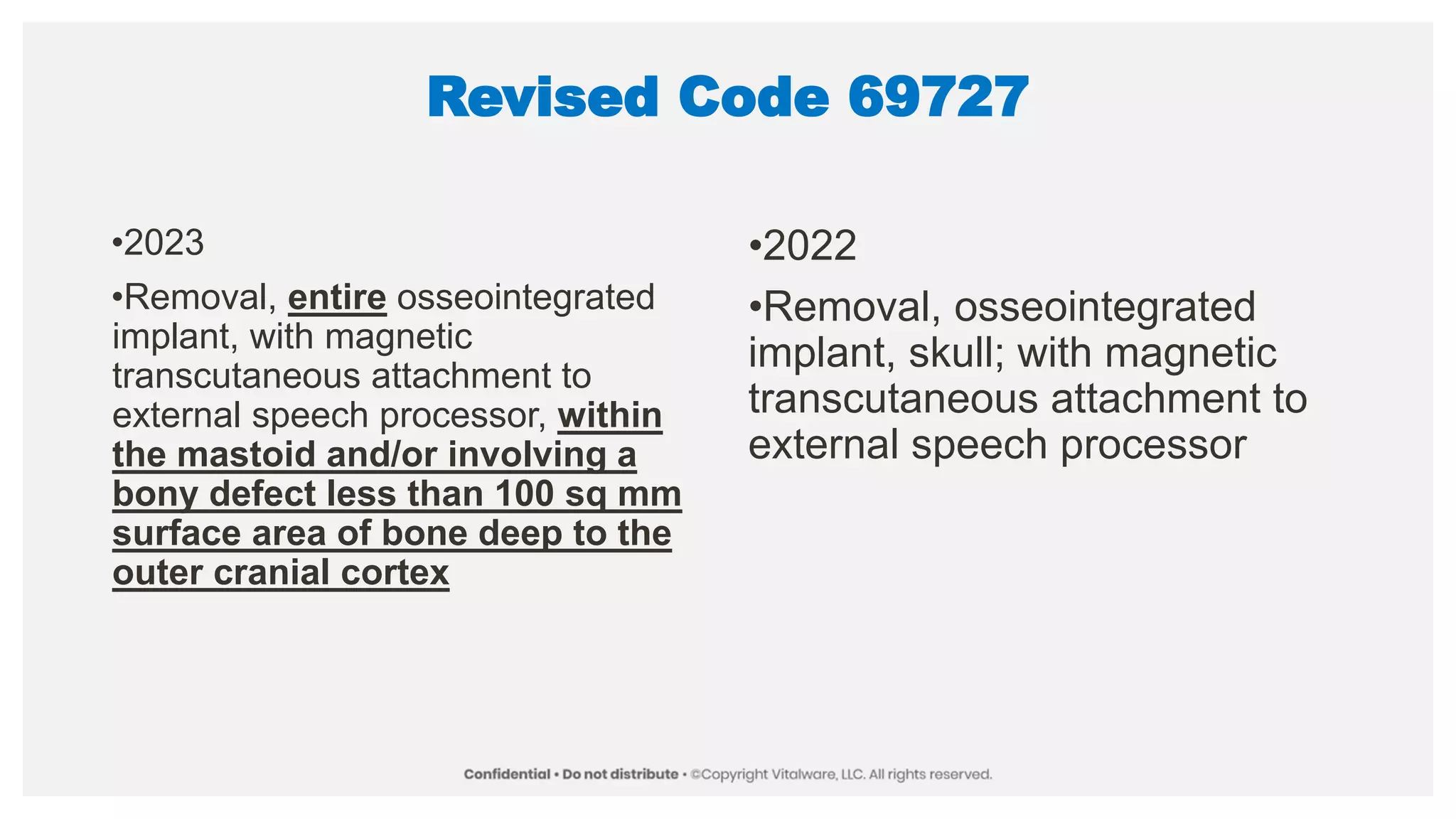 Revised Code 69727
•2023
•Removal, entire osseointegrated
implant, with magnetic
transcutaneous attachment to
external speech processor, within
the mastoid and/or involving a
bony defect less than 100 sq mm
surface area of bone deep to the
outer cranial cortex
•2022
•Removal, osseointegrated
implant, skull; with magnetic
transcutaneous attachment to
external speech processor
 