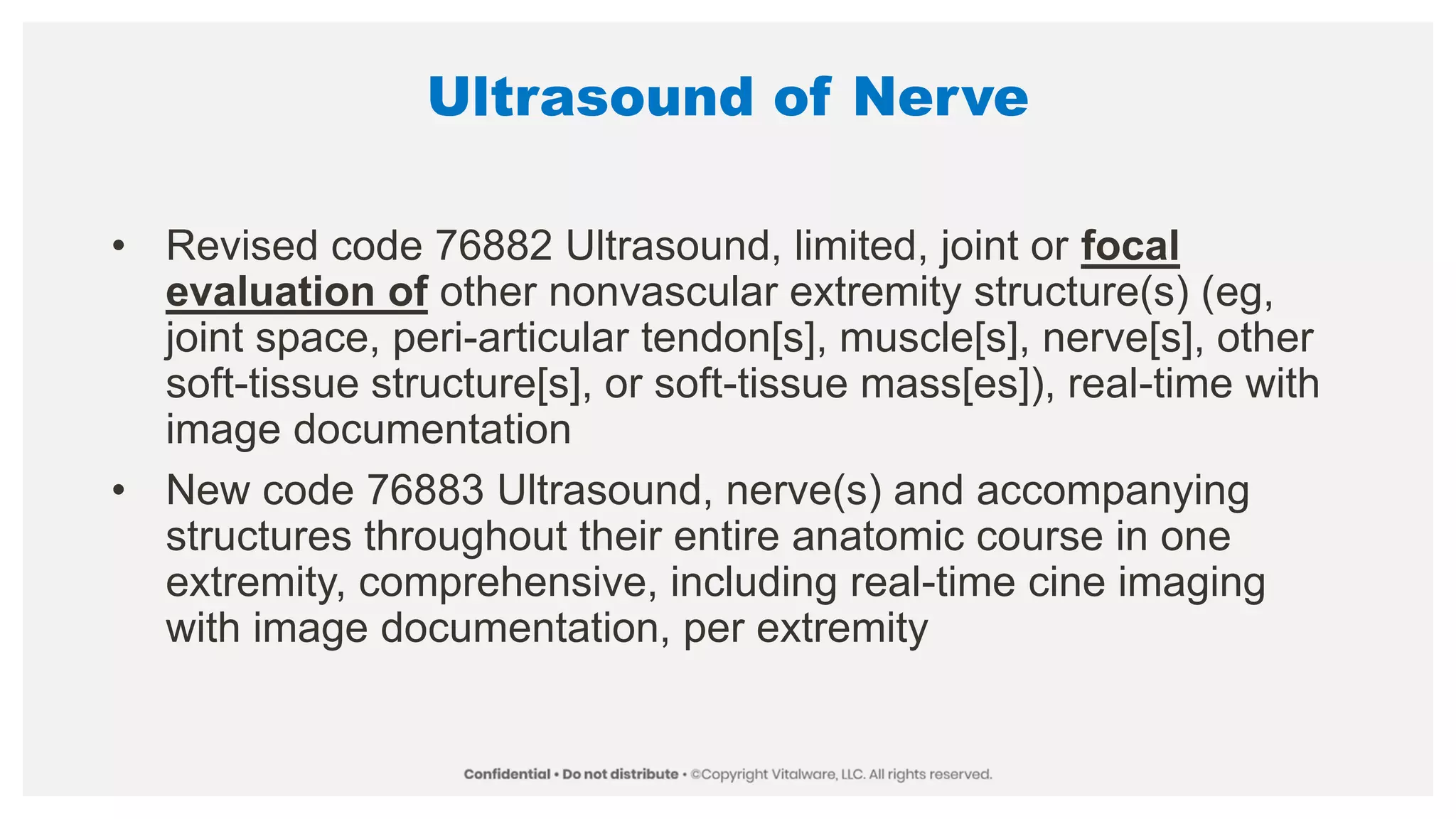Ultrasound of Nerve
• Revised code 76882 Ultrasound, limited, joint or focal
evaluation of other nonvascular extremity structure(s) (eg,
joint space, peri-articular tendon[s], muscle[s], nerve[s], other
soft-tissue structure[s], or soft-tissue mass[es]), real-time with
image documentation
• New code 76883 Ultrasound, nerve(s) and accompanying
structures throughout their entire anatomic course in one
extremity, comprehensive, including real-time cine imaging
with image documentation, per extremity
 