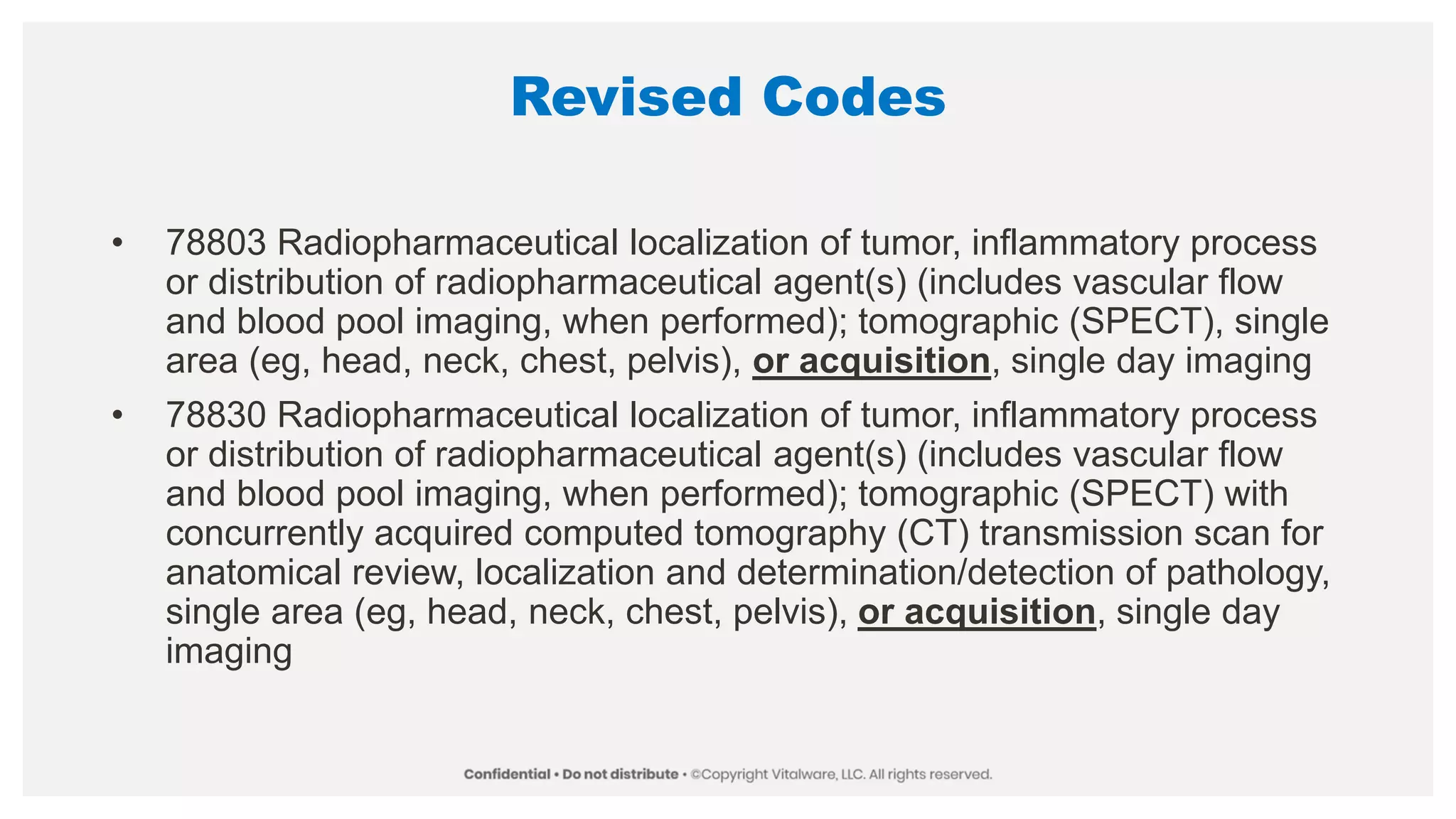 Revised Codes
• 78803 Radiopharmaceutical localization of tumor, inflammatory process
or distribution of radiopharmaceutical agent(s) (includes vascular flow
and blood pool imaging, when performed); tomographic (SPECT), single
area (eg, head, neck, chest, pelvis), or acquisition, single day imaging
• 78830 Radiopharmaceutical localization of tumor, inflammatory process
or distribution of radiopharmaceutical agent(s) (includes vascular flow
and blood pool imaging, when performed); tomographic (SPECT) with
concurrently acquired computed tomography (CT) transmission scan for
anatomical review, localization and determination/detection of pathology,
single area (eg, head, neck, chest, pelvis), or acquisition, single day
imaging
 