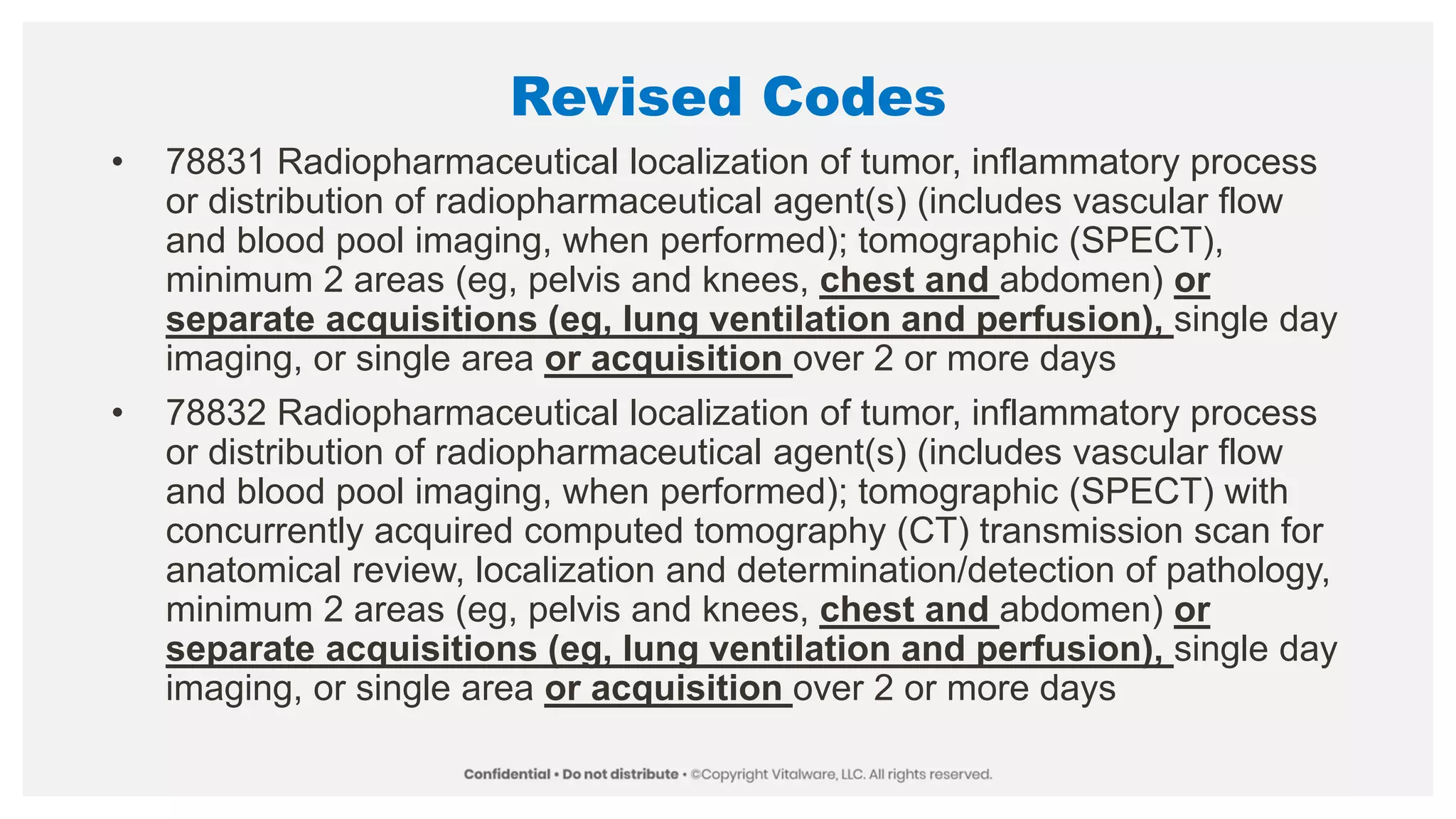 Revised Codes
• 78831 Radiopharmaceutical localization of tumor, inflammatory process
or distribution of radiopharmaceutical agent(s) (includes vascular flow
and blood pool imaging, when performed); tomographic (SPECT),
minimum 2 areas (eg, pelvis and knees, chest and abdomen) or
separate acquisitions (eg, lung ventilation and perfusion), single day
imaging, or single area or acquisition over 2 or more days
• 78832 Radiopharmaceutical localization of tumor, inflammatory process
or distribution of radiopharmaceutical agent(s) (includes vascular flow
and blood pool imaging, when performed); tomographic (SPECT) with
concurrently acquired computed tomography (CT) transmission scan for
anatomical review, localization and determination/detection of pathology,
minimum 2 areas (eg, pelvis and knees, chest and abdomen) or
separate acquisitions (eg, lung ventilation and perfusion), single day
imaging, or single area or acquisition over 2 or more days
 