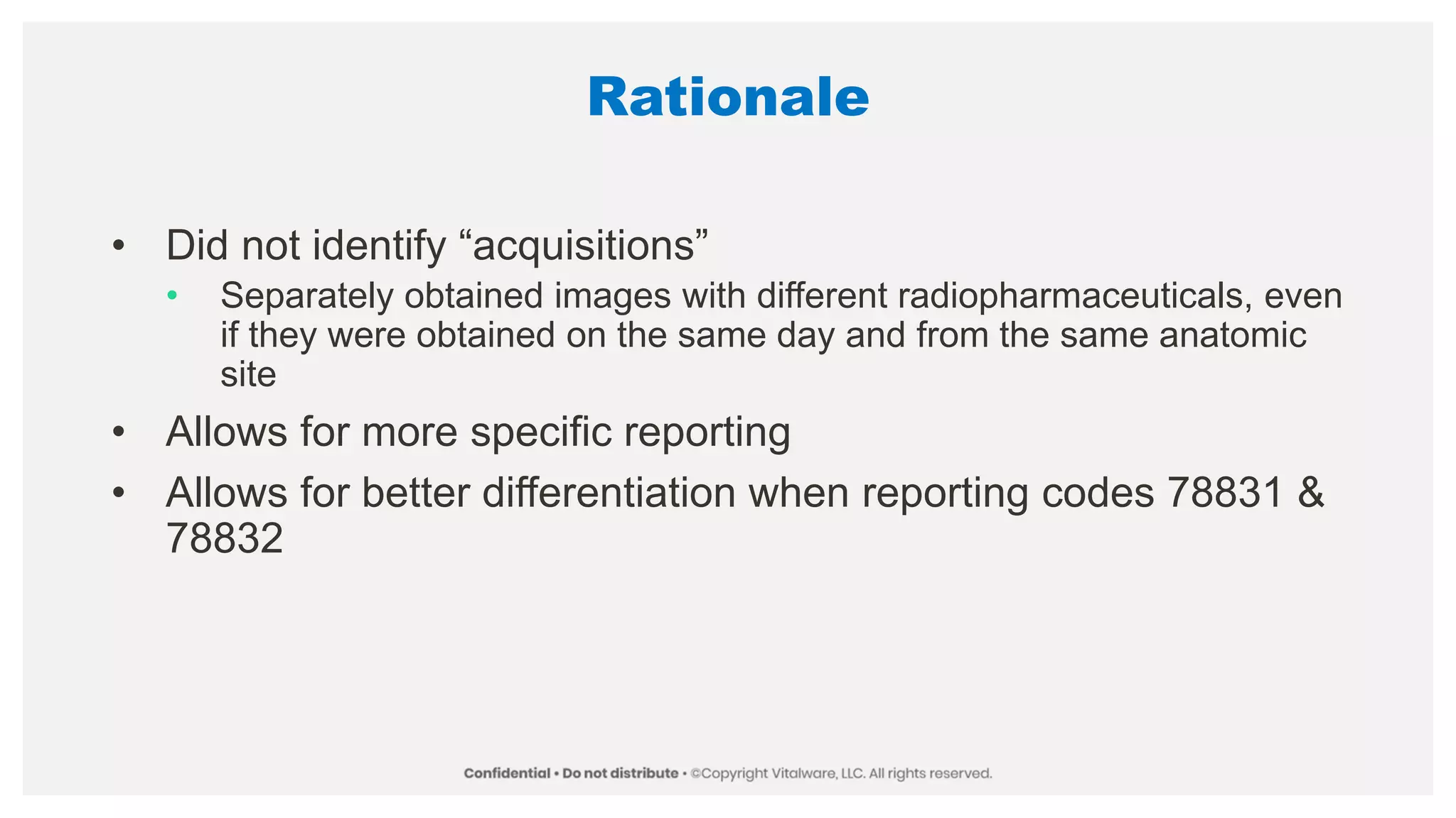Rationale
• Did not identify “acquisitions”
• Separately obtained images with different radiopharmaceuticals, even
if they were obtained on the same day and from the same anatomic
site
• Allows for more specific reporting
• Allows for better differentiation when reporting codes 78831 &
78832
 