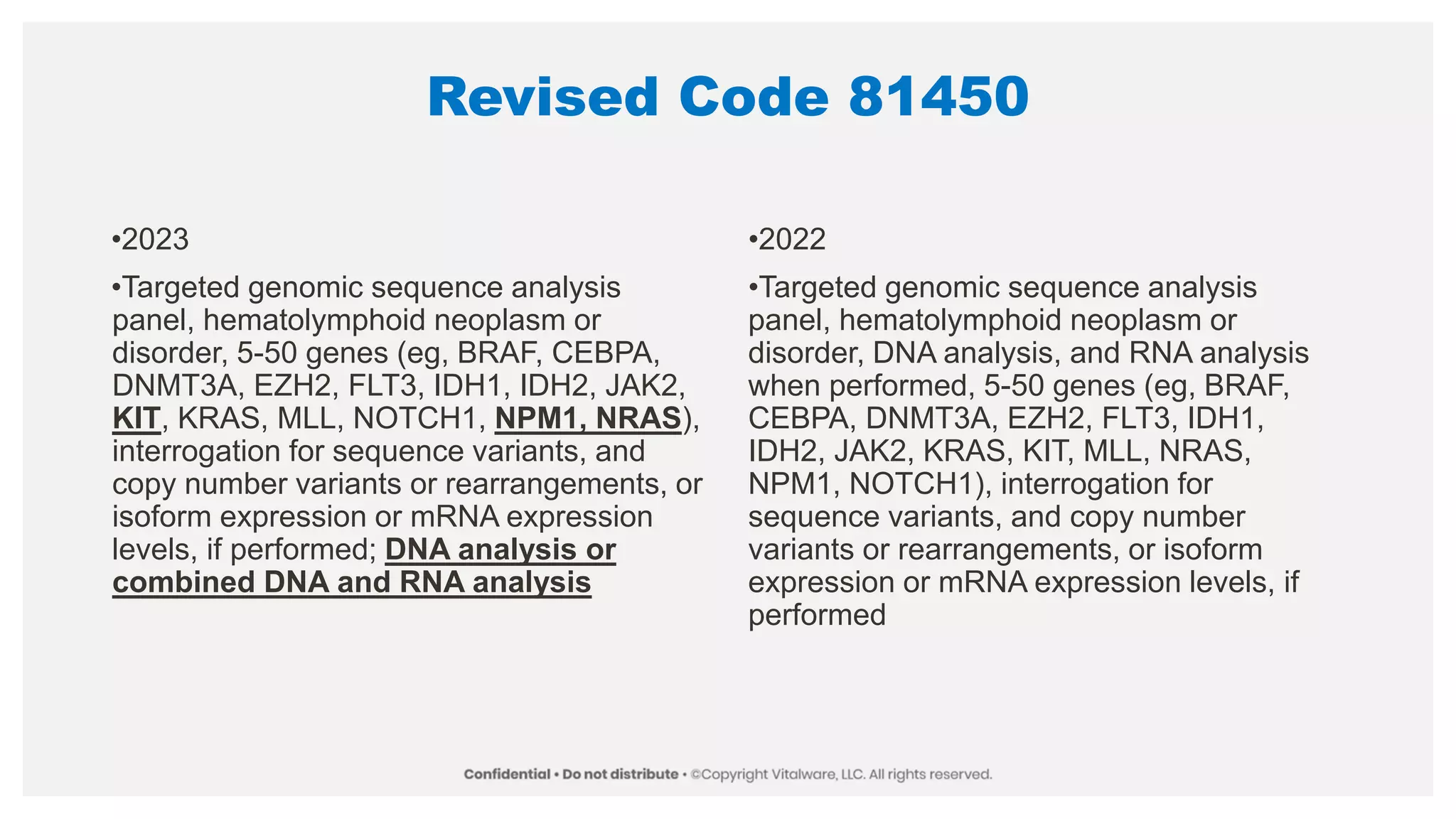 Revised Code 81450
•2023
•Targeted genomic sequence analysis
panel, hematolymphoid neoplasm or
disorder, 5-50 genes (eg, BRAF, CEBPA,
DNMT3A, EZH2, FLT3, IDH1, IDH2, JAK2,
KIT, KRAS, MLL, NOTCH1, NPM1, NRAS),
interrogation for sequence variants, and
copy number variants or rearrangements, or
isoform expression or mRNA expression
levels, if performed; DNA analysis or
combined DNA and RNA analysis
•2022
•Targeted genomic sequence analysis
panel, hematolymphoid neoplasm or
disorder, DNA analysis, and RNA analysis
when performed, 5-50 genes (eg, BRAF,
CEBPA, DNMT3A, EZH2, FLT3, IDH1,
IDH2, JAK2, KRAS, KIT, MLL, NRAS,
NPM1, NOTCH1), interrogation for
sequence variants, and copy number
variants or rearrangements, or isoform
expression or mRNA expression levels, if
performed
 