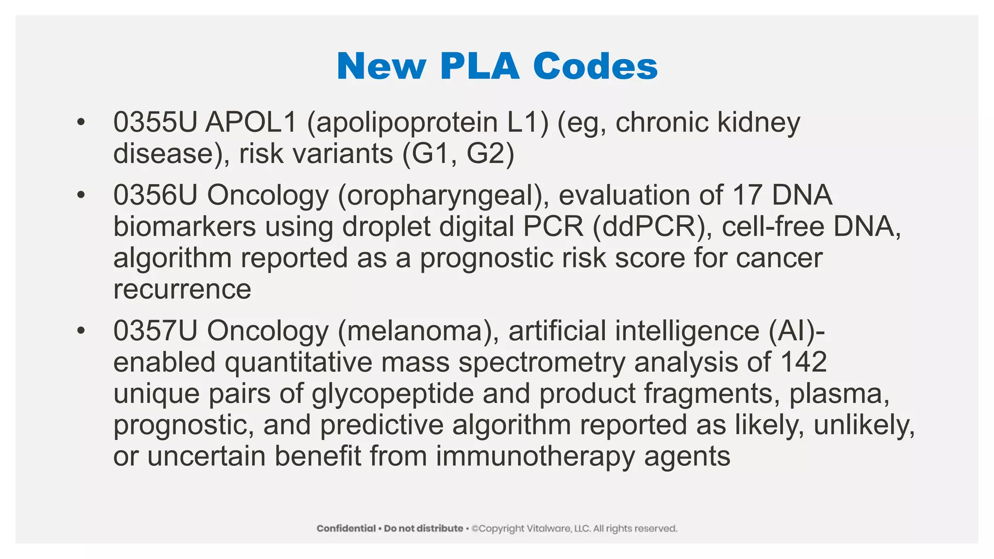 New PLA Codes
• 0355U APOL1 (apolipoprotein L1) (eg, chronic kidney
disease), risk variants (G1, G2)
• 0356U Oncology (oropharyngeal), evaluation of 17 DNA
biomarkers using droplet digital PCR (ddPCR), cell-free DNA,
algorithm reported as a prognostic risk score for cancer
recurrence
• 0357U Oncology (melanoma), artificial intelligence (AI)-
enabled quantitative mass spectrometry analysis of 142
unique pairs of glycopeptide and product fragments, plasma,
prognostic, and predictive algorithm reported as likely, unlikely,
or uncertain benefit from immunotherapy agents
 