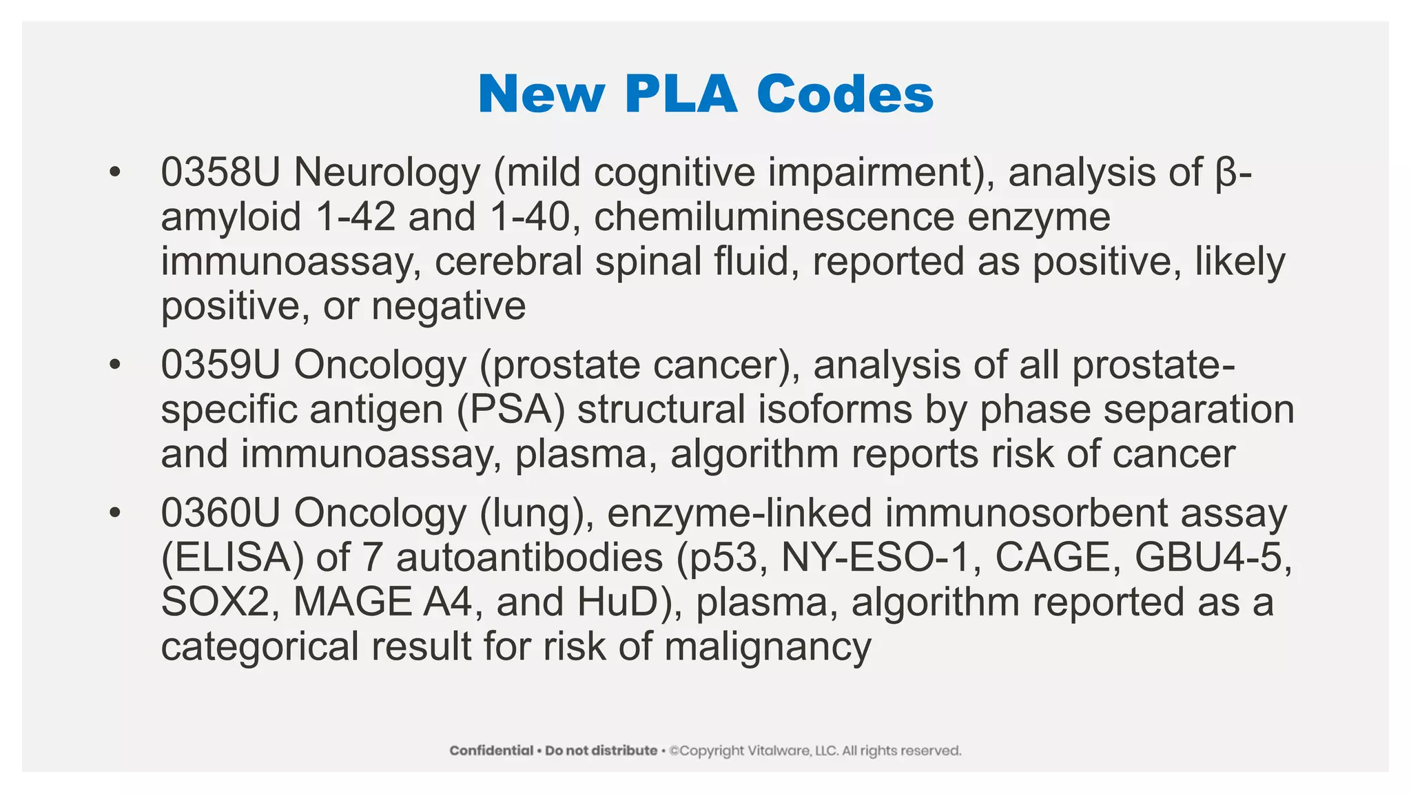 New PLA Codes
• 0358U Neurology (mild cognitive impairment), analysis of β-
amyloid 1-42 and 1-40, chemiluminescence enzyme
immunoassay, cerebral spinal fluid, reported as positive, likely
positive, or negative
• 0359U Oncology (prostate cancer), analysis of all prostate-
specific antigen (PSA) structural isoforms by phase separation
and immunoassay, plasma, algorithm reports risk of cancer
• 0360U Oncology (lung), enzyme-linked immunosorbent assay
(ELISA) of 7 autoantibodies (p53, NY-ESO-1, CAGE, GBU4-5,
SOX2, MAGE A4, and HuD), plasma, algorithm reported as a
categorical result for risk of malignancy
 