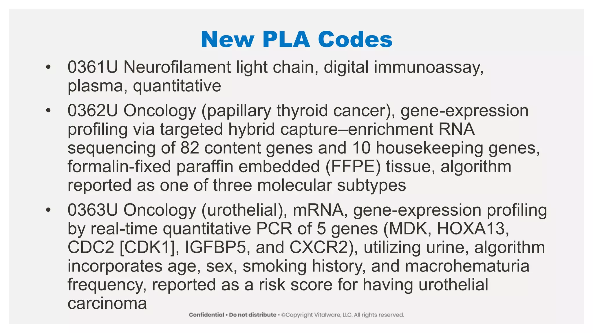 New PLA Codes
• 0361U Neurofilament light chain, digital immunoassay,
plasma, quantitative
• 0362U Oncology (papillary thyroid cancer), gene-expression
profiling via targeted hybrid capture–enrichment RNA
sequencing of 82 content genes and 10 housekeeping genes,
formalin-fixed paraffin embedded (FFPE) tissue, algorithm
reported as one of three molecular subtypes
• 0363U Oncology (urothelial), mRNA, gene-expression profiling
by real-time quantitative PCR of 5 genes (MDK, HOXA13,
CDC2 [CDK1], IGFBP5, and CXCR2), utilizing urine, algorithm
incorporates age, sex, smoking history, and macrohematuria
frequency, reported as a risk score for having urothelial
carcinoma
 