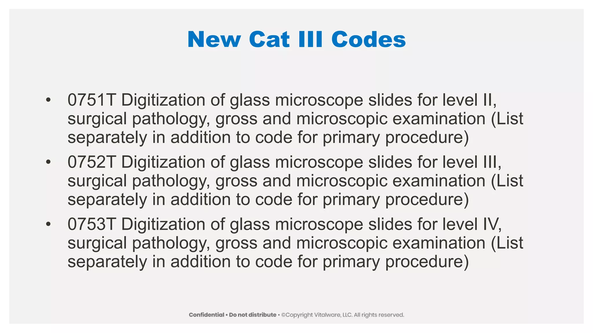 New Cat III Codes
• 0751T Digitization of glass microscope slides for level II,
surgical pathology, gross and microscopic examination (List
separately in addition to code for primary procedure)
• 0752T Digitization of glass microscope slides for level III,
surgical pathology, gross and microscopic examination (List
separately in addition to code for primary procedure)
• 0753T Digitization of glass microscope slides for level IV,
surgical pathology, gross and microscopic examination (List
separately in addition to code for primary procedure)
 