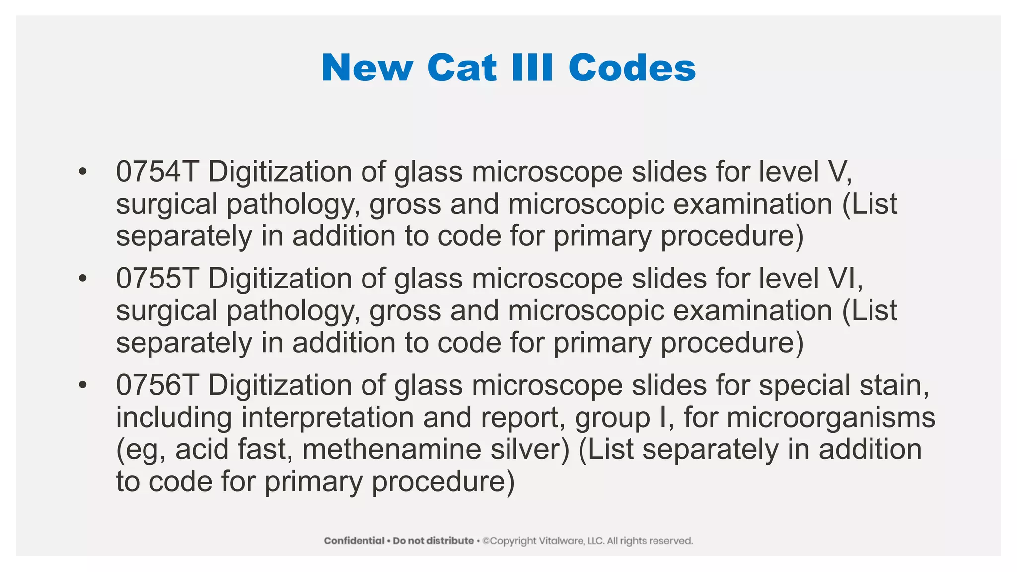 New Cat III Codes
• 0754T Digitization of glass microscope slides for level V,
surgical pathology, gross and microscopic examination (List
separately in addition to code for primary procedure)
• 0755T Digitization of glass microscope slides for level VI,
surgical pathology, gross and microscopic examination (List
separately in addition to code for primary procedure)
• 0756T Digitization of glass microscope slides for special stain,
including interpretation and report, group I, for microorganisms
(eg, acid fast, methenamine silver) (List separately in addition
to code for primary procedure)
 