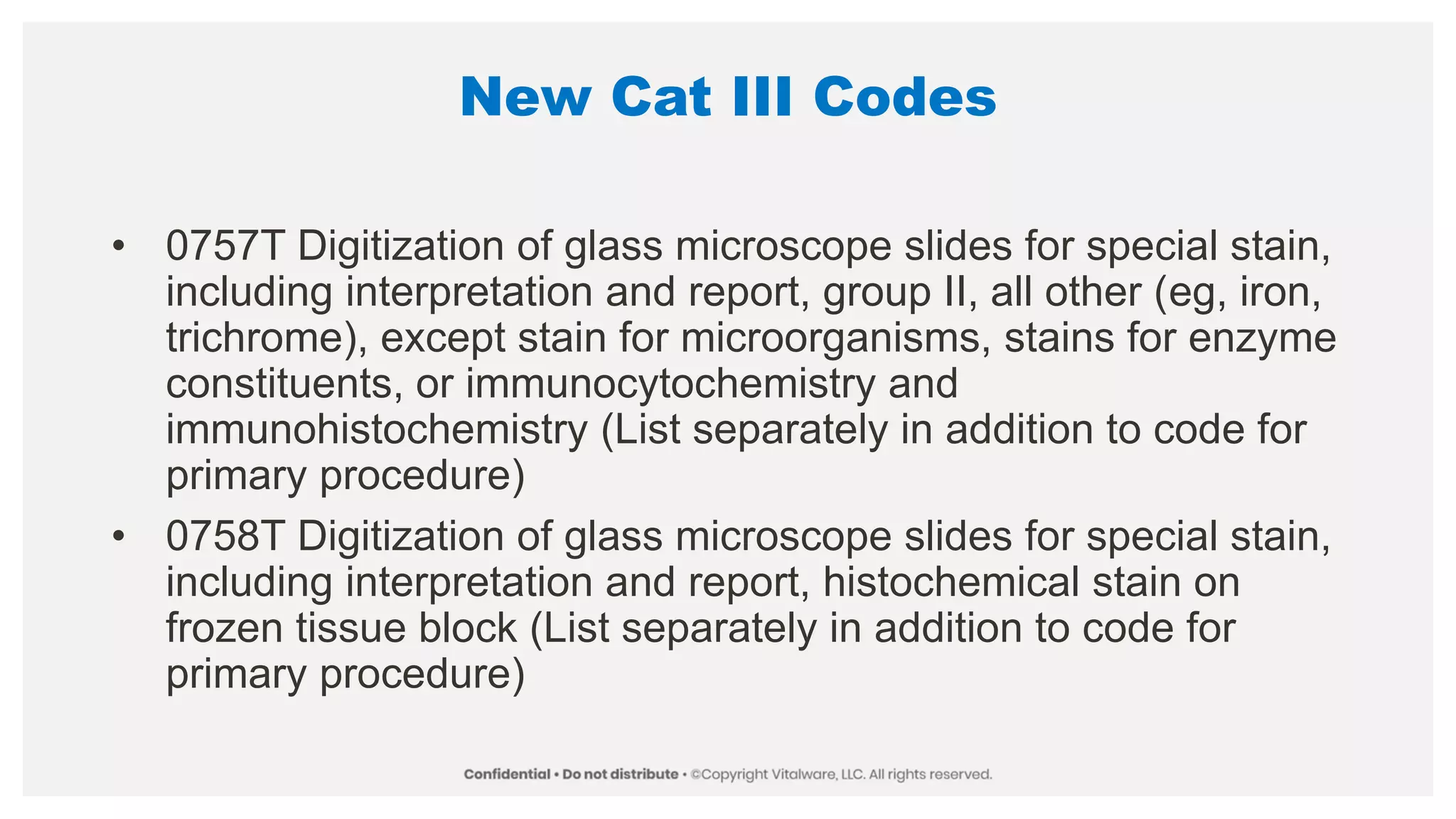 New Cat III Codes
• 0757T Digitization of glass microscope slides for special stain,
including interpretation and report, group II, all other (eg, iron,
trichrome), except stain for microorganisms, stains for enzyme
constituents, or immunocytochemistry and
immunohistochemistry (List separately in addition to code for
primary procedure)
• 0758T Digitization of glass microscope slides for special stain,
including interpretation and report, histochemical stain on
frozen tissue block (List separately in addition to code for
primary procedure)
 