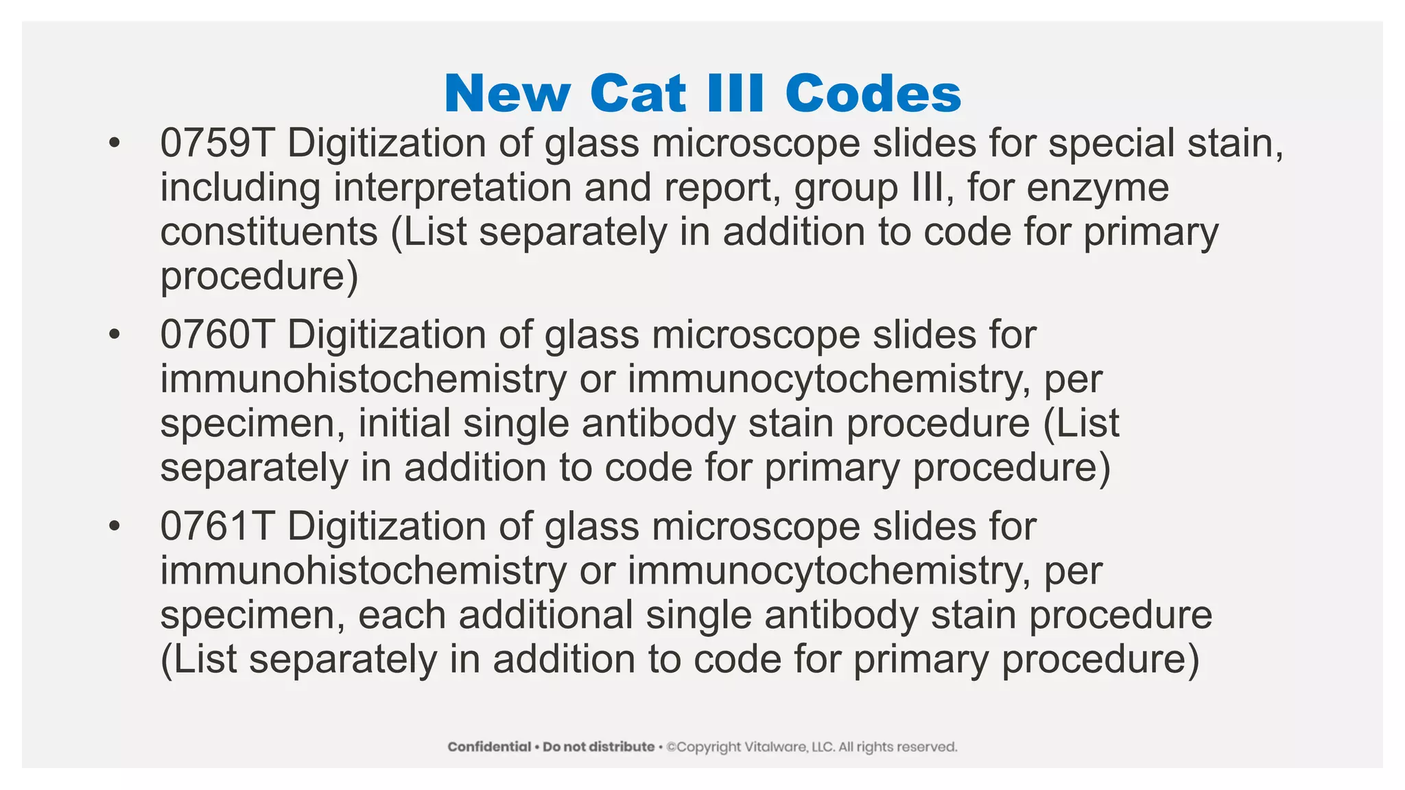 New Cat III Codes
• 0759T Digitization of glass microscope slides for special stain,
including interpretation and report, group III, for enzyme
constituents (List separately in addition to code for primary
procedure)
• 0760T Digitization of glass microscope slides for
immunohistochemistry or immunocytochemistry, per
specimen, initial single antibody stain procedure (List
separately in addition to code for primary procedure)
• 0761T Digitization of glass microscope slides for
immunohistochemistry or immunocytochemistry, per
specimen, each additional single antibody stain procedure
(List separately in addition to code for primary procedure)
 