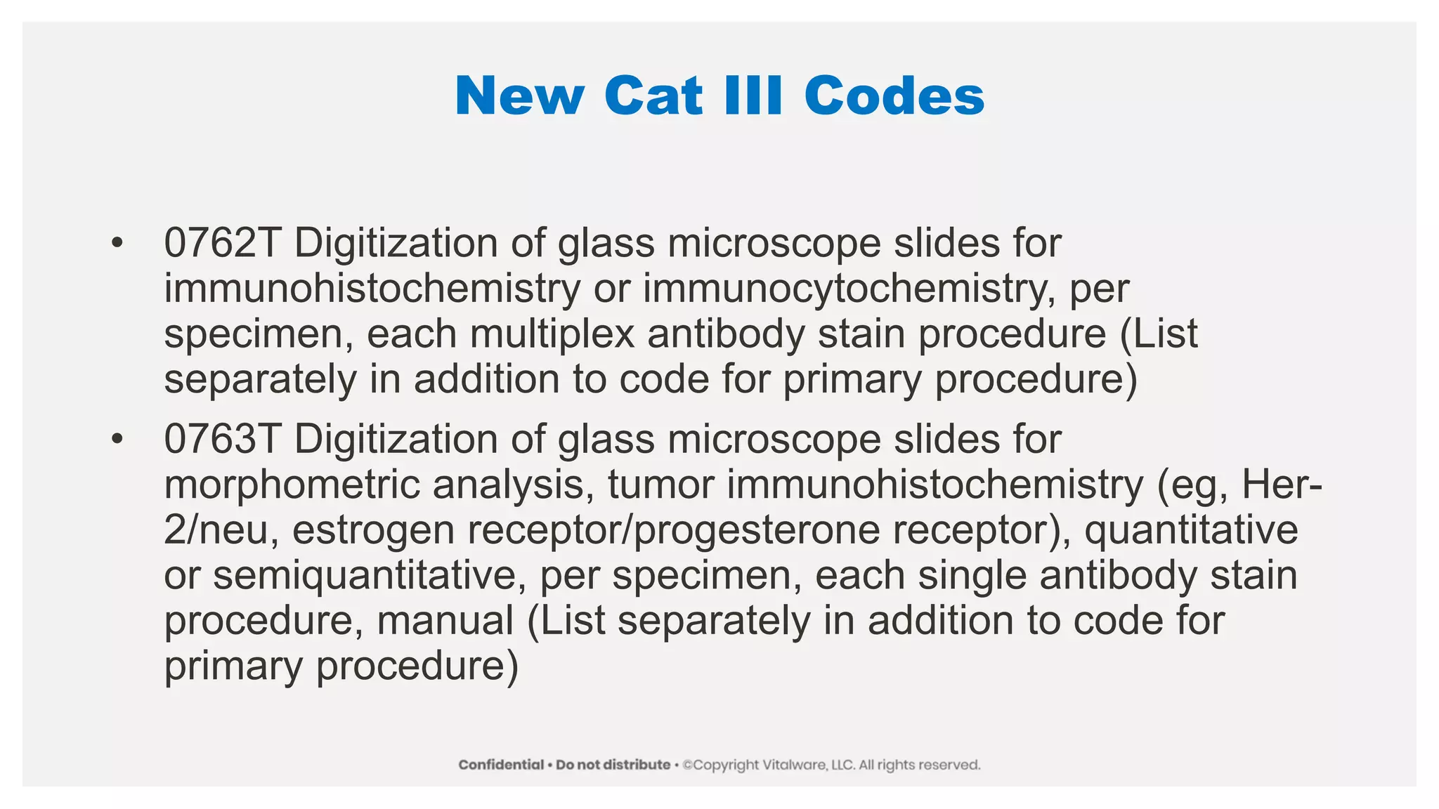 New Cat III Codes
• 0762T Digitization of glass microscope slides for
immunohistochemistry or immunocytochemistry, per
specimen, each multiplex antibody stain procedure (List
separately in addition to code for primary procedure)
• 0763T Digitization of glass microscope slides for
morphometric analysis, tumor immunohistochemistry (eg, Her-
2/neu, estrogen receptor/progesterone receptor), quantitative
or semiquantitative, per specimen, each single antibody stain
procedure, manual (List separately in addition to code for
primary procedure)
 