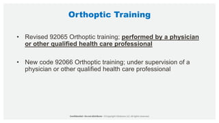Orthoptic Training
• Revised 92065 Orthoptic training; performed by a physician
or other qualified health care professional
• New code 92066 Orthoptic training; under supervision of a
physician or other qualified health care professional
 