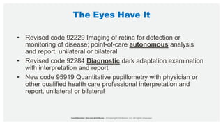The Eyes Have It
• Revised code 92229 Imaging of retina for detection or
monitoring of disease; point-of-care autonomous analysis
and report, unilateral or bilateral
• Revised code 92284 Diagnostic dark adaptation examination
with interpretation and report
• New code 95919 Quantitative pupillometry with physician or
other qualified health care professional interpretation and
report, unilateral or bilateral
 