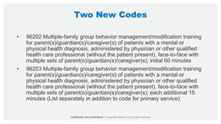 Two New Codes
• 96202 Multiple-family group behavior management/modification training
for parent(s)/guardian(s)/caregiver(s) of patients with a mental or
physical health diagnosis, administered by physician or other qualified
health care professional (without the patient present), face-to-face with
multiple sets of parent(s)/guardian(s)/caregiver(s); initial 60 minutes
• 96203 Multiple-family group behavior management/modification training
for parent(s)/guardian(s)/caregiver(s) of patients with a mental or
physical health diagnosis, administered by physician or other qualified
health care professional (without the patient present), face-to-face with
multiple sets of parent(s)/guardian(s)/caregiver(s); each additional 15
minutes (List separately in addition to code for primary service)
 