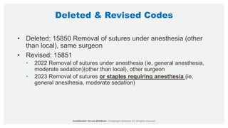 Deleted & Revised Codes
• Deleted: 15850 Removal of sutures under anesthesia (other
than local), same surgeon
• Revised: 15851
• 2022 Removal of sutures under anesthesia (ie, general anesthesia,
moderate sedation)(other than local), other surgeon
• 2023 Removal of sutures or staples requiring anesthesia (ie,
general anesthesia, moderate sedation)
 