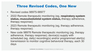 Three Revised Codes, One New
• Revised codes 98975-98977
• 2022 Remote therapeutic monitoring (eg, respiratory system
status, musculoskeletal system status, therapy adherence,
therapy response);
• 2023 Remote therapeutic monitoring (eg, therapy adherence,
therapy response);
• New code 98978 Remote therapeutic monitoring (eg, therapy
adherence, therapy response); device(s) supply with
scheduled (eg, daily) recording(s) and/or programmed alert(s)
transmission to monitor cognitive behavioral therapy, each 30
days
 