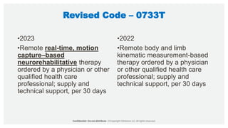Revised Code – 0733T
•2023
•Remote real-time, motion
capture–based
neurorehabilitative therapy
ordered by a physician or other
qualified health care
professional; supply and
technical support, per 30 days
•2022
•Remote body and limb
kinematic measurement-based
therapy ordered by a physician
or other qualified health care
professional; supply and
technical support, per 30 days
 