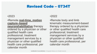 Revised Code – 0734T
•2023
•Remote real-time, motion
capture–based
neurorehabilitative therapy
ordered by a physician or other
qualified health care
professional; treatment
management services by a
physician or other qualified
health care professional, per
calendar month
•2022
•Remote body and limb
kinematic measurement-based
therapy ordered by a physician
or other qualified health care
professional; treatment
management services by a
physician or other qualified
health care professional, per
calendar month
 