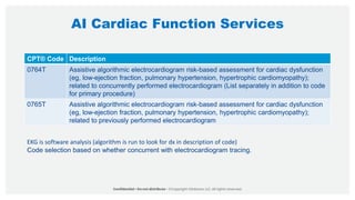 AI Cardiac Function Services
CPT® Code Description
0764T Assistive algorithmic electrocardiogram risk-based assessment for cardiac dysfunction
(eg, low-ejection fraction, pulmonary hypertension, hypertrophic cardiomyopathy);
related to concurrently performed electrocardiogram (List separately in addition to code
for primary procedure)
0765T Assistive algorithmic electrocardiogram risk-based assessment for cardiac dysfunction
(eg, low-ejection fraction, pulmonary hypertension, hypertrophic cardiomyopathy);
related to previously performed electrocardiogram
EKG is software analysis (algorithm is run to look for dx in description of code)
Code selection based on whether concurrent with electrocardiogram tracing.
 