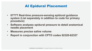 AI Epidural Placement
• 0777T Real-time pressure-sensing epidural guidance
system (List separately in addition to code for primary
procedure)
• Software analyzes epidural pressure to detail anatomical
needle placement
• Measures precise saline volume
• Report in conjunction with CPT® codes 62320-62327
 