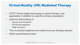 Virtual-Reality (VR) Mediated Therapy
• 0770T Virtual reality technology to assist therapy (List
separately in addition to code for primary procedure)
• Used for skill building in
• Social communication
• Emotional regulation
• Daily functions
• This is practice expense and coded once per therapy session
• Watch parenthetical notes
 