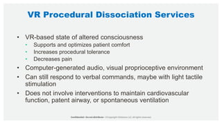 VR Procedural Dissociation Services
• VR-based state of altered consciousness
• Supports and optimizes patient comfort
• Increases procedural tolerance
• Decreases pain
• Computer-generated audio, visual proprioceptive environment
• Can still respond to verbal commands, maybe with light tactile
stimulation
• Does not involve interventions to maintain cardiovascular
function, patent airway, or spontaneous ventilation
 