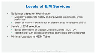 Levels of E/M Services
• No longer based on examination
• Medically appropriate history and/or physical examination, when
performed
• Extent of history & exam is not an element used in selection of E/M
• Levels of E/M selection
• Based on the level of Medical Decision Making (MDM) OR
• Total time for E/M services performed on the date of the encounter
• Minimal Updates to MDM Table
 