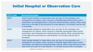 Initial Hospital or Observation Care
CPT® Code Revised Description
99221 Initial hospital inpatient or observation care, per day, for the evaluation and
management of a patient, which requires a medically appropriate history and/or
examination and straightforward or low level medical decision making. When using
total time on the date of the encounter for code selection, 40 minutes must be met
or exceeded.
99222 Initial hospital inpatient or observation care, per day, for the evaluation and
management of a patient, which requires a medically appropriate history and/or
examination and moderate level medical decision making. When using total time
on the date of the encounter for code selection, 55 minutes must be met or
exceeded.
99223 Initial hospital inpatient or observation care, per day, for the evaluation and
management of a patient, which requires a medically appropriate history and/or
examination and high level medical decision making. When using total time on the
date of the encounter for code selection, 75 minutes must be met or exceeded.
 