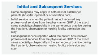 Initial and Subsequent Services
• Some categories may apply to both new or established
patients (hospital inpatient or observation care)
• Initial service is when the patient has not received any
professional services from the physician or QHP of the exact
same specialty/subspecialty in the same group practice during
the inpatient, observation or nursing facility admission and
stay
• Subsequent service reported when the patient has received
professional services from the physician or QHP of the exact
same specialty/subspecialty in the same group practice during
the inpatient, observation or nursing facility admission and
stay
 