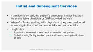 Initial and Subsequent Services
• If provider is on call, the patient’s encounter is classified as if
the unavailable physician or QHP provided the visit
• When QHPs are working with physicians, they are considered
as working in the exact same specialty and subspecialty
• Single stay
• Inpatient or observation services that transition to inpatient
• Skilled nursing facility level of care transitions to nursing facility level
of care
 