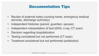 Documentation Tips
• Review of external notes (nursing home, emergency medical
services, discharge summary)
• Independent historian (parent, guardian, spouse)
• Independent interpretation of test (EKG, x-ray, CT scan)
• Decision regarding hospitalization
• Testing considered but not performed (CT scan)
• Treatment considered but not performed (antibiotics)
 