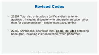 Revised Codes
• 22857 Total disc arthroplasty (artificial disc), anterior
approach, including discectomy to prepare interspace (other
than for decompression); single interspace, lumbar
• 27280 Arthrodesis, sacroiliac joint, open, includes obtaining
bone graft, including instrumentation, when performed
 