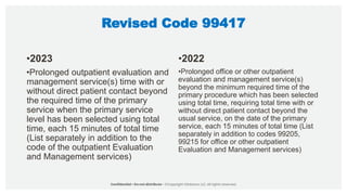 Revised Code 99417
•2023
•Prolonged outpatient evaluation and
management service(s) time with or
without direct patient contact beyond
the required time of the primary
service when the primary service
level has been selected using total
time, each 15 minutes of total time
(List separately in addition to the
code of the outpatient Evaluation
and Management services)
•2022
•Prolonged office or other outpatient
evaluation and management service(s)
beyond the minimum required time of the
primary procedure which has been selected
using total time, requiring total time with or
without direct patient contact beyond the
usual service, on the date of the primary
service, each 15 minutes of total time (List
separately in addition to codes 99205,
99215 for office or other outpatient
Evaluation and Management services)
 