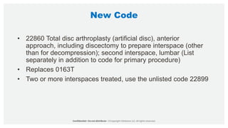 New Code
• 22860 Total disc arthroplasty (artificial disc), anterior
approach, including discectomy to prepare interspace (other
than for decompression); second interspace, lumbar (List
separately in addition to code for primary procedure)
• Replaces 0163T
• Two or more interspaces treated, use the unlisted code 22899
 