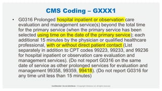 CMS Coding – GXXX1
• G0316 Prolonged hospital inpatient or observation care
evaluation and management service(s) beyond the total time
for the primary service (when the primary service has been
selected using time on the date of the primary service); each
additional 15 minutes by the physician or qualified healthcare
professional, with or without direct patient contact (List
separately in addition to CPT codes 99223, 99233, and 99236
for hospital inpatient or observation care evaluation and
management services). (Do not report G0316 on the same
date of service as other prolonged services for evaluation and
management 99358, 99359, 99418). (Do not report G0316 for
any time unit less than 15 minutes)
 