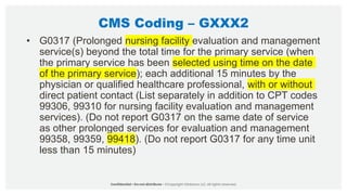 CMS Coding – GXXX2
• G0317 (Prolonged nursing facility evaluation and management
service(s) beyond the total time for the primary service (when
the primary service has been selected using time on the date
of the primary service); each additional 15 minutes by the
physician or qualified healthcare professional, with or without
direct patient contact (List separately in addition to CPT codes
99306, 99310 for nursing facility evaluation and management
services). (Do not report G0317 on the same date of service
as other prolonged services for evaluation and management
99358, 99359, 99418). (Do not report G0317 for any time unit
less than 15 minutes)
 