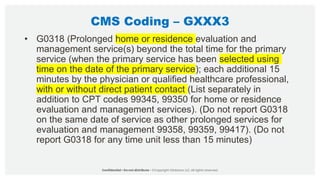 CMS Coding – GXXX3
• G0318 (Prolonged home or residence evaluation and
management service(s) beyond the total time for the primary
service (when the primary service has been selected using
time on the date of the primary service); each additional 15
minutes by the physician or qualified healthcare professional,
with or without direct patient contact (List separately in
addition to CPT codes 99345, 99350 for home or residence
evaluation and management services). (Do not report G0318
on the same date of service as other prolonged services for
evaluation and management 99358, 99359, 99417). (Do not
report G0318 for any time unit less than 15 minutes)
 
