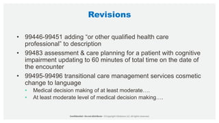 Revisions
• 99446-99451 adding “or other qualified health care
professional” to description
• 99483 assessment & care planning for a patient with cognitive
impairment updating to 60 minutes of total time on the date of
the encounter
• 99495-99496 transitional care management services cosmetic
change to language
• Medical decision making of at least moderate….
• At least moderate level of medical decision making….
 