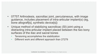 • 0775T Arthrodesis, sacroiliac joint, percutaneous, with image
guidance, includes placement of intra-articular implant(s) (eg,
bone allograft[s], synthetic device[s])
• Unique method of stabilizing sacroilicac (SI) joint using a
distracting intra-articular implant placed between the two bony
surfaces of the iliac and sacral bones
• Tensioning accomplishes the stabilization
• Different work and different approach than 27279
 
